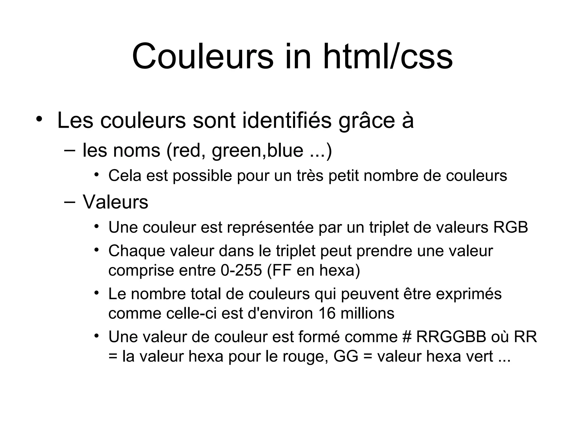Couleurs in html/css Les couleurs sont identifiés grâce à  les noms (red, green,blue ...)  Cela est possible pour un très petit nombre de couleurs  Valeurs  Une couleur est représentée par un triplet de valeurs RGB  Chaque valeur dans le triplet peut prendre une valeur comprise entre 0-255 (FF en hexa)  Le nombre total de couleurs qui peuvent être exprimés comme celle-ci est d'environ 16 millions Une valeur de couleur est formé comme # RRGGBB où RR = la valeur hexa pour le rouge, GG = valeur hexa vert ...  