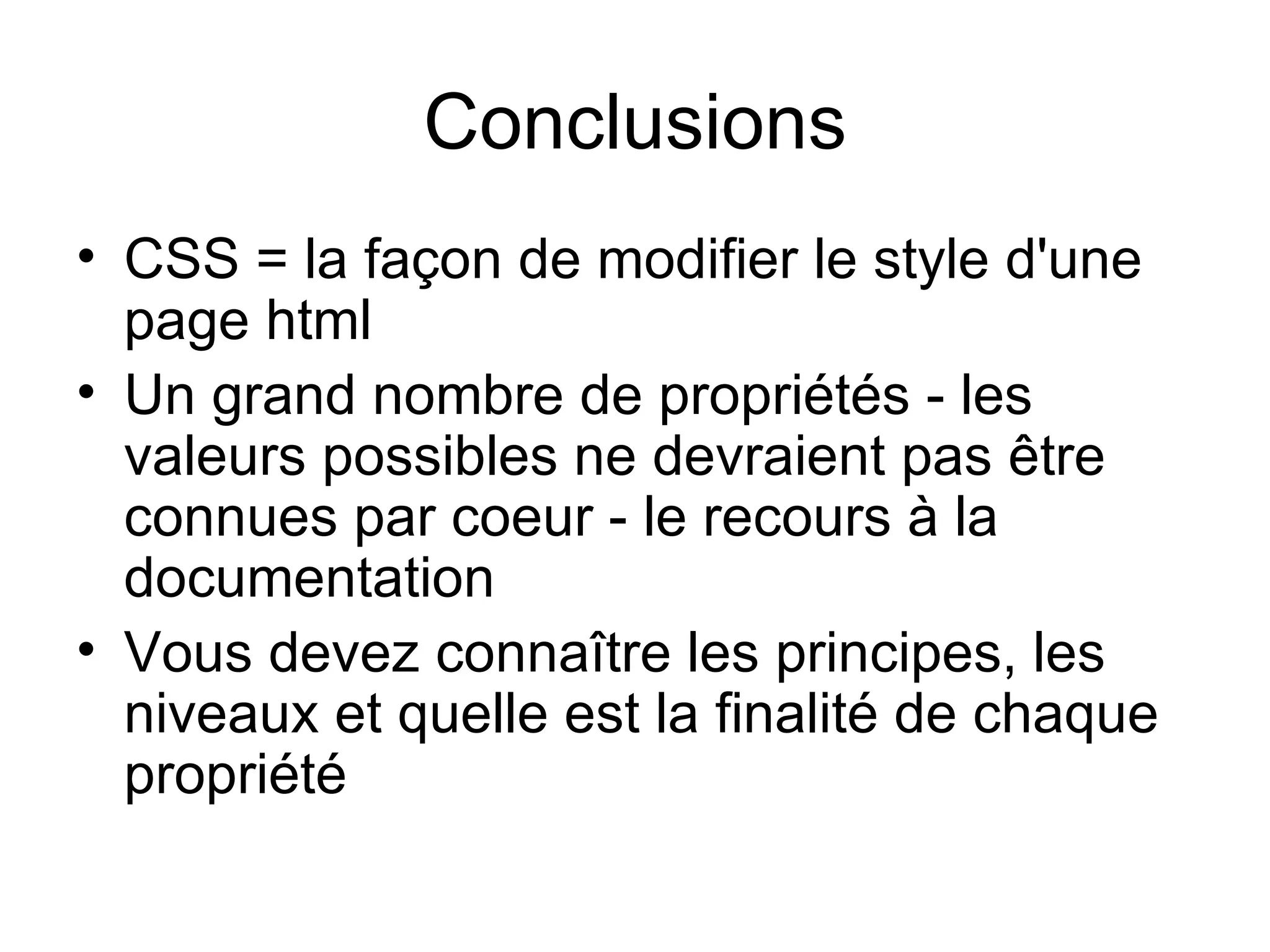Conclusions CSS = la façon de modifier le style d'une page html  Un grand nombre de propriétés - les valeurs possibles ne devraient pas être connues par coeur - le recours à la documentation Vous devez connaître les principes, les niveaux et quelle est la finalité de chaque propriété  