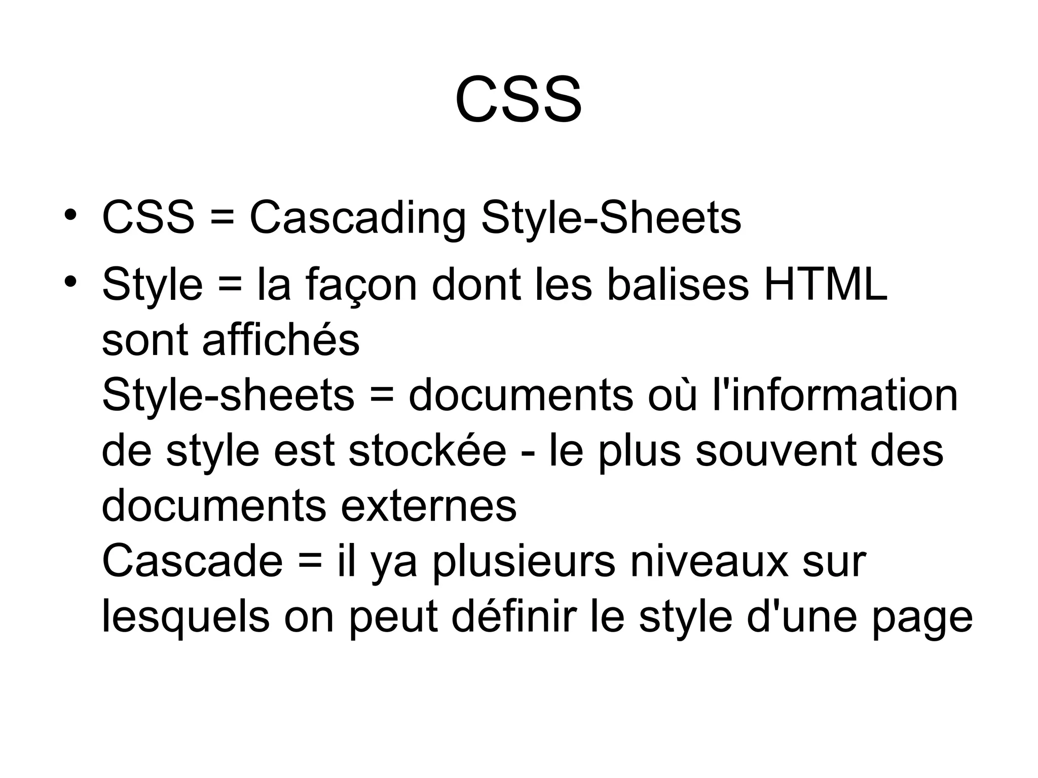 CSS CSS = Cascading Style-Sheets Style = la façon dont les balises HTML sont affichés  Style-sheets = documents où l'information de style est stockée - le plus souvent des documents externes  Cascade = il ya plusieurs niveaux sur lesquels on peut définir le style d'une page  