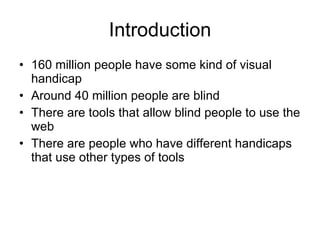 Introduction 160 million people have some kind of visual handicap Around 40 million people are blind There are tools that allow blind people to use the web There are people who have different handicaps that use other types of tools 