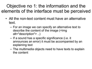Objective no 1: the information and the elements of the interface must be perceived All the non-text content must have an alternative text.    For an image we can specify an alternative text to describe the content of the image (<img alt="description"> ..)   If a sound has a specific significance (i.e. it announces an error) it must be accompanied by an explaining text The multimedia objects need to have texts to explain the content 