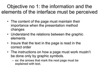 Objective no 1: the information and the elements of the interface must be perceived  The content of the page must maintain their importance when the presentation method changes Understand the relations between the graphic elements Insure that the text in the page is read in the correct order   The instructions on how a page must work mustn’t be done only by graphic symbols.   ex: the arrows that mark the next page must be explained with text.   