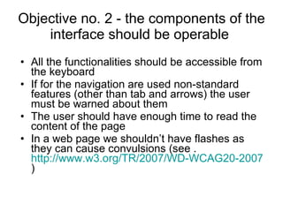 Objective no. 2 - the components of the interface should be operable  All the functionalities should be accessible from the keyboard If for the navigation are used non-standard features (other than tab and arrows) the user must be warned about them The user should have enough time to read the content of the page In a web page we shouldn’t have flashes as they can cause convulsions  ( see  .  http://www.w3.org/TR/2007/WD-WCAG20-20071211/#general-thresholddef )  