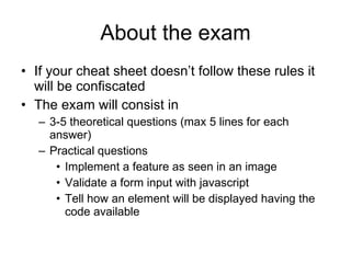 About the exam If your cheat sheet doesn’t follow these rules it will be confiscated  The exam will consist in 3-5 theoretical questions (max 5 lines for each answer) Practical questions Implement a feature as seen in an image Validate a form input with javascript Tell how an element will be displayed having the code available 