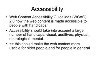 Accessibility  Web Content Accessibility Guidelines (WCAG) 2.0 how the web content is made accessible to people with handicaps.   Accessibility should take into account a large number of handicaps: visual, auditives, physical, neurological, mental. => this should make the web content more usable for older people and for people in general 