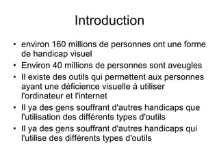 Introduction environ 160 millions de personnes ont une forme de handicap visuel  Environ 40 millions de personnes sont aveugles  Il existe des outils qui permettent aux personnes ayant une déficience visuelle à utiliser l'ordinateur et l'internet Il ya des gens souffrant d'autres handicaps que l'utilisation des différents types d'outils Il ya des gens souffrant d'autres handicaps qui l'utilise des différents types d'outils  