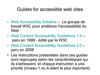 Guides for accessible web sites Web Accessibility Initiative  –   Le groupe de travail W3C pour améliorer l'accessibilité du Web  Web Content Accessibility Guidelines 1.0   –   paru en 1999 - édité par le W3C  Web Content Accessibility Guidelines  2 .0   –  paru en 2008  Les instructions présentées dans ces guides sont regroupés selon les caractéristiques qui ils s'adressent, et chaque instruction a une priorité (niveau 1 ou A étant le plus important)  