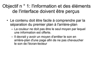 Objectif n ° 1: l'information et des éléments de l'interface doivent être perçus  Le contenu doit être facile à comprendre par la séparation du premier plan à l'arrière-plan  La couleur ne doit pas être le seul moyen par lequel une information est offerte.  Il devrait y avoir un moyen d'arrêter le son en arrière-plan d'une page afin de ne pas chevaucher le son de l'écran-lecteur  