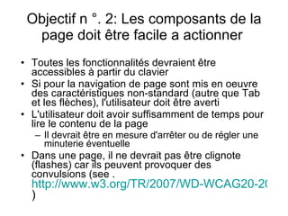 Objectif n °. 2: Les composants de la page doit être facile a actionner  Toutes les fonctionnalités devraient être accessibles à partir du clavier   Si pour la navigation de page sont mis en oeuvre des caractéristiques non-standard (autre que Tab et les flèches), l'utilisateur doit être averti  L'utilisateur doit avoir suffisamment de temps pour lire le contenu de la page   Il devrait être en mesure d'arrêter ou de régler une minuterie éventuelle   Dans une page, il ne devrait pas être clignote (flashes) car ils peuvent provoquer des convulsions  ( see  .  http://www.w3.org/TR/2007/WD-WCAG20-20071211/#general-thresholddef )  