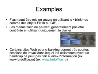 Examples Flash peut être mis en œuvre en utilisant le <blink> ou comme des objets Flash ou GIF, ...   Les menus flash ne peuvent généralement pas être contrôlée en utilisant uniquement le clavier   Certains sites Web pour e-banking permet très courtes sessions de travail dans lequel les utilisateurs ayant un handicap ne peut pas finir à «lire» l'information (ex: www.brdoffice.ro)  (ex:  www.brdoffice.ro ) 