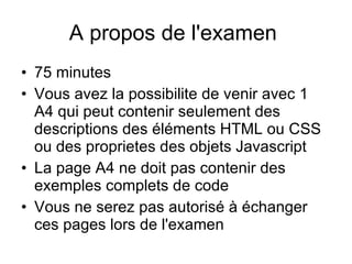 A propos de l'examen  75 minutes Vous avez la possibilite de venir avec 1 A4 qui peut contenir seulement des descriptions des éléments HTML ou CSS ou des proprietes des objets Javascript  La page A4 ne doit pas contenir des exemples complets de code Vous ne serez pas autorisé à échanger ces pages lors de l'examen  