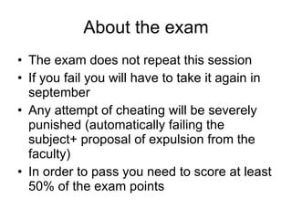 About the exam The exam does not repeat this session If you fail you will have to take it again in september Any attempt of cheating will be severely punished (automatically failing the subject+ proposal of expulsion from the faculty) In order to pass you need to score at least 50% of the exam points 