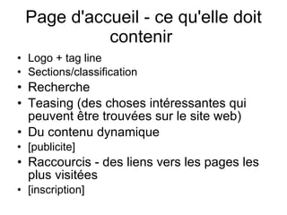 Page d'accueil - ce qu'elle doit contenir  Logo + tag line Sections/classification Recherche  Teasing (des choses intéressantes qui peuvent être trouvées sur le site web)  Du contenu dynamique  [publicite] Raccourcis - des liens vers les pages les plus visitées  [inscription] 