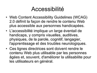 Accessibilité  Web Content Accessibility Guidelines (WCAG) 2.0 définit la façon de rendre le contenu Web plus accessible aux personnes handicapées.   L'accessibilité implique un large éventail de handicaps, y compris visuelles, auditives, physiques, de la parole, cognitif, langagier, l'apprentissage et des troubles neurologiques.   Ces lignes directrices sont doivent rendre le contenu Web plus utilisable par les personnes âgées et, souvent, d'améliorer la utilisabilite pour les utilisateurs en général.  