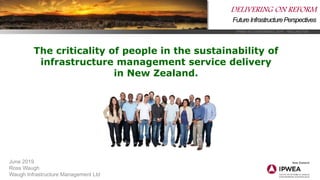 IPWEA NZ CONFERENCE 2019 WELLINGTON
DELIVERING ON REFORM
FutureInfrastructurePerspectives
June 2019
Ross Waugh
Waugh Infrastructure Management Ltd
The criticality of people in the sustainability of
infrastructure management service delivery
in New Zealand.
 
