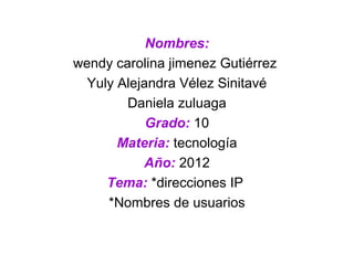 Nombres:
wendy carolina jimenez Gutiérrez
  Yuly Alejandra Vélez Sinitavé
        Daniela zuluaga
            Grado: 10
       Materia: tecnología
           Año: 2012
     Tema: *direcciones IP
     *Nombres de usuarios
 
