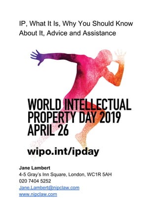 IP, What It Is, Why You Should Know
About It, Advice and Assistance
Jane Lambert
4-5 Gray’s Inn Square, London, WC1R 5AH
020 7404 5252
Jane.Lambert@nipclaw.com
www.nipclaw.com
 