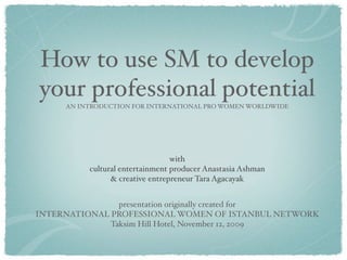 How to use SM to develop
your professional potential
     AN INTRODUCTION FOR INTERNATIONAL PRO WOMEN WORLDWIDE




                                 with
          cultural entertainment producer Anastasia Ashman
                & creative entrepreneur Tara Agacayak


                presentation originally created for
INTERNATIONAL PROFESSIONAL WOMEN OF ISTANBUL NETWORK
              Taksim Hill Hotel, November 12, 2009
 