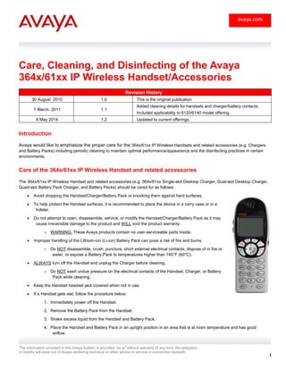 The information provided in this Avaya bulletin is provided "as is" without warranty of any kind. No obligation
or liability will arise out of Avaya rendering technical or other advice or service in connection herewith.
1
avaya.com
Care, Cleaning, and Disinfecting of the Avaya
364x/61xx IP Wireless Handset/Accessories
Revision History
30 August 2010 1.0 This is the original publication
7 March 2011 1.1
Added cleaning details for handsets and charger/battery contacts.
Included applicability to 6120/6140 model offering.
6 May 2014 1.2 Updated to current offerings.
Introduction
Avaya would like to emphasize the proper care for the 364x/61xx IP Wireless Handsets and related accessories (e.g. Chargers
and Battery Packs) including periodic cleaning to maintain optimal performance/appearance and the disinfecting practices in certain
environments.
Care of the 364x/61xx IP Wireless Handset and related accessories
The 364x/61xx IP Wireless Handset and related accessories (e.g. 364x/61xx Single-slot Desktop Charger, Dual-slot Desktop Charger,
Quad-slot Battery Pack Charger, and Battery Packs) should be cared for as follows:
 Avoid dropping the Handset/Charger/Battery Pack or knocking them against hard surfaces.
 To help protect the Handset surfaces, it is recommended to place the device in a carry case or in a
holster.
 Do not attempt to open, disassemble, service, or modify the Handset/Charger/Battery Pack as it may
cause irreversible damage to the product and WILL void the product warranty.
o WARNING: These Avaya products contain no user-serviceable parts inside.
 Improper handling of the Lithium-ion (Li-ion) Battery Pack can pose a risk of fire and burns.
o Do NOT disassemble, crush, puncture, short external electrical contacts, dispose of in fire or
water, or expose a Battery Pack to temperatures higher than 140°F (60°C).
 ALWAYS turn off the Handset and unplug the Charger before cleaning.
o Do NOT exert undue pressure on the electrical contacts of the Handset, Charger, or Battery
Pack while cleaning.
 Keep the Handset headset jack covered when not in use.
 If a Handset gets wet, follow the procedure below:
1. Immediately power off the Handset.
2. Remove the Battery Pack from the Handset.
3. Shake excess liquid from the Handset and Battery Pack.
4. Place the Handset and Battery Pack in an upright position in an area that is at room temperature and has good
airflow.
 