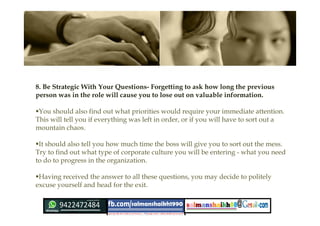8. Be Strategic With Your Questions- Forgetting to ask how long the previous
person was in the role will cause you to lose out on valuable information.
You should also find out what priorities would require your immediate attention.
This will tell you if everything was left in order, or if you will have to sort out a
mountain chaos.
It should also tell you how much time the boss will give you to sort out the mess.
Try to find out what type of corporate culture you will be entering - what you need
to do to progress in the organization.
Having received the answer to all these questions, you may decide to politely
excuse yourself and head for the exit.
 