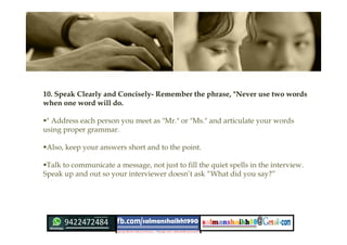10. Speak Clearly and Concisely- Remember the phrase, "Never use two words
when one word will do.
" Address each person you meet as "Mr." or "Ms." and articulate your words
using proper grammar.
Also, keep your answers short and to the point.
Talk to communicate a message, not just to fill the quiet spells in the interview.
Speak up and out so your interviewer doesn’t ask “What did you say?”
 