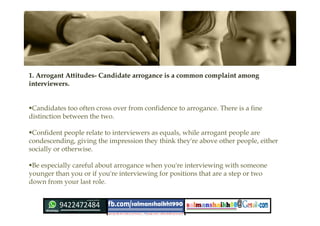 1. Arrogant Attitudes- Candidate arrogance is a common complaint among
interviewers.
Candidates too often cross over from confidence to arrogance. There is a fine
distinction between the two.
Confident people relate to interviewers as equals, while arrogant people are
condescending, giving the impression they think they're above other people, either
socially or otherwise.
Be especially careful about arrogance when you're interviewing with someone
younger than you or if you're interviewing for positions that are a step or two
down from your last role.
 