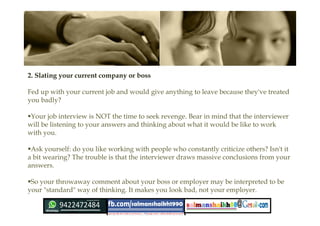 2. Slating your current company or boss 
Fed up with your current job and would give anything to leave because they've treated
you badly?
Your job interview is NOT the time to seek revenge. Bear in mind that the interviewer
will be listening to your answers and thinking about what it would be like to work
with you.
Ask yourself: do you like working with people who constantly criticize others? Isn't it
a bit wearing? The trouble is that the interviewer draws massive conclusions from your
answers.
So your throwaway comment about your boss or employer may be interpreted to be
your "standard" way of thinking. It makes you look bad, not your employer. 
 