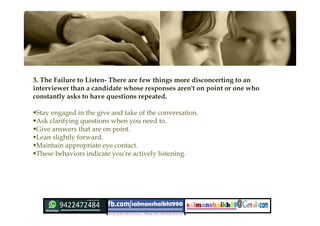 3. The Failure to Listen- There are few things more disconcerting to an
interviewer than a candidate whose responses aren't on point or one who
constantly asks to have questions repeated.
Stay engaged in the give and take of the conversation.
Ask clarifying questions when you need to.
Give answers that are on point.
Lean slightly forward.
Maintain appropriate eye contact.
These behaviors indicate you're actively listening.
 