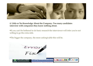 4. Little or No Knowledge About the Company- Too many candidates
interview with companies they know nothing about.
If you can't be bothered to do basic research the interviewer will infer you're not
willing to go the extra mile.
The bigger the company, the more unforgivable this will be.
 