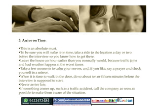 5. Arrive on Time.
This is an absolute must.
To be sure you will make it on time, take a ride to the location a day or two
before the interview so you know how to get there.
Leave the house an hour earlier than you normally would, because traffic jams
and bad weather happen at the worst times.
Take a few moments to calm your nerves, and, if you like, say a prayer and check
yourself in a mirror.
When it is time to walk in the door, do so about ten or fifteen minutes before the
interview is supposed to start.
Never arrive late.
If something comes up, such as a traffic accident, call the company as soon as
possible to make them aware of the situation.
 