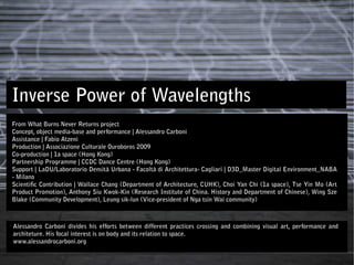 Inverse Power of Wavelengths
From What Burns Never Returns project
Concept, object media-base and performance | Alessandro Carboni
Assistance | Fabio Atzeni
Production | Associazione Culturale Ouroboros 2009
Co-production | 1a space (Hong Kong)
Partnership Programme | CCDC Dance Centre (Hong Kong)
Support | LaDU/Laboratorio Densità Urbana - Facoltà di Architettura- Cagliari | D3D_Master Digital Environment_NABA
- Milano
Scientiﬁc Contribution | Wallace Chang (Department of Architecture, CUHK), Choi Yan Chi (1a space), Tse Yin Mo (Art
Product Promotion), Anthony Siu Kwok-Kin (Research Institute of China. History and Department of Chinese), Wing Sze
Blake (Community Development), Leung sik-lun (Vice-president of Nga tsin Wai community)



Alessandro Carboni divides his efforts between different practices crossing and combining visual art, performance and
architeture. His focal interest is on body and its relation to space.
www.alessandrocarboni.org
 