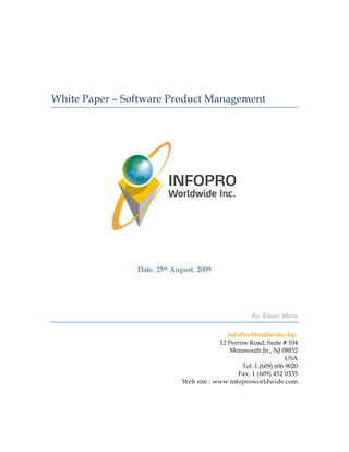 White Paper – Software Product Management




                Date: 25th August, 2009




                                                     By: Rajeev Misra


                                            InfoPro Worldwide, Inc.
                                         12 Perrine Road, Suite # 104
                                             Monmouth Jn., NJ 08852
                                                                  USA
                                                 Tel: 1 (609) 606 9020
                                               Fax: 1 (609) 452 0335
                             Web site : www.infoproworldwide.com
 