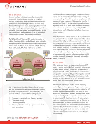 GENBAND Intelligent IPX Solution




IPX at a Glance                                                           Provided they follow commonly agreed upon technical speci-
As more fixed and mobile carriers and service providers                   fication and use consistent commercial models, a variety of
increasingly move to IP-based networks, the complexity                    carriers, including wholesale International Long Distance (ILD)
required to interconnect these networks grows dramatically.               operators, IP transit carriers, or GRX operators, can offer IPX
Strategies for interconnecting IP networks, including those               services. The GSMA IPX architecture was granted additional
based on heterogeneous access technologies, have been ad                  legitimacy in late 2010, when it was adopted as a baseline
hoc to date, resulting in solutions that do not provide well-             for an interconnect specification composed by the I3 Forum,
defined IP connection models, guaranteed Quality of Service               a consortium of nearly 40 predominantly fixed telecommuni-
(QoS) and Service Level Agreements (SLAs), or a standard-                 cations providers.
ized economic model for interconnect compensation.
                                                                          While the consensus forming around the IPX specification for
The GSMA-defined IP eXchange (IPX) solution was created to                next-generation IP voice and data interconnection has helped
address these issues. IPX is a standards-based, secure and quality-       to jumpstart the fledging market, several industry trends and
enabled managed IP network for delivering interactive multimedia          technological advances are now creating additional demand
services across any type of service provider’s network, including         for the secure and guaranteed exchange of multimedia ser-
fixed, mobile, cable, ISPs, ASPs, and Over the Top (OTT).                 vices. The rapid build-up of LTE-based mobile networks, many
                                                                          to be underlined by an IP Multimedia Subsystem (IMS)-based
                                                                          infrastructure, for example, is expected by industry observers
                                                                          to incentivize mobile operators to form partnerships with IPX
                                                                          providers, potentially accelerating the growth and develop-
                                                                          ment of IPX services.


                                                                          Benefits of IPX
                                                                          A key advantage telecom service providers hold over OTT
                                                                          players is service quality. Quality is paramount to the success
                                                                          of mobile service providers in particular. Achieving end-to-
                                                                          end service quality is not a trivial endeavor, however, as mo-
                                                                          bile operators are challenged by over-the-air packet loss and
                                                                          propagation delay. An IPX-based transit route, accordingly,
                                                                          is viewed by many operators as the only acceptable intercon-
                                                                          nection option that can guarantee service quality.


                                                                          Potential costs reductions is another benefit. The steady
The IPX specification provides a blueprint for the construc-              erosion of per-minute long distance charges and the wide
tion of a next-generation interconnect solution that conforms             penetration of alternate IP termination options offered by OTT
to four key principles (see below), which the GSMA has                    providers, threatens the sustainability and growth of carri-
deemed vital for a successful IP Interworking solution.                   ers, such as Wholesale ILD providers, whose business model
                                                                          heavily relies on high-volume origination and termination
1.	 Openness to connect all types of service providers                    of voice minutes. IPX offers these carriers the opportunity to
2.	 Guaranteed quality                                                    create new monetization opportunities, such as charging for
3.	 Cascading payments                                                    guaranteed quality of services or new interconnection op-
4.	 Extremely efficient connectivity regime – one contract,               tions, including transit only interconnection and service-based
     many connections.                                                    bilateral and multi-lateral interconnections. To GRX operators,
                                                                          the opportunity exists to create new revenue on top of exist-
                                                                          ing volume-based data interconnection by evolving toward
                                                                          IPX compliance.


                                                                      2
 
