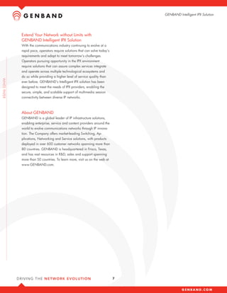 GENBAND Intelligent IPX Solution




Extend Your Network without Limits with
GENBAND Intelligent IPX Solution
With the communications industry continuing to evolve at a
rapid pace, operators require solutions that can solve today’s
requirements and adapt to meet tomorrow’s challenges.
Operators pursuing opportunity in the IPX environment
require solutions that can assure complex services integrate
and operate across multiple technological ecosystems and
do so while providing a higher level of service quality than
ever before. GENBAND’s Intelligent IPX solution has been
designed to meet the needs of IPX providers, enabling the
secure, simple, and scalable support of multimedia session
connectivity between diverse IP networks.



About GENBAND
GENBAND is a global leader of IP infrastructure solutions,
enabling enterprise, service and content providers around the
world to evolve communications networks through IP innova-
tion. The Company offers market-leading Switching, Ap-
plications, Networking and Service solutions, with products
deployed in over 600 customer networks spanning more than
80 countries. GENBAND is headquartered in Frisco, Texas,
and has vast resources in R&D, sales and support spanning
more than 50 countries. To learn more, visit us on the web at
www.GENBAND.com.




                                                                 7
 