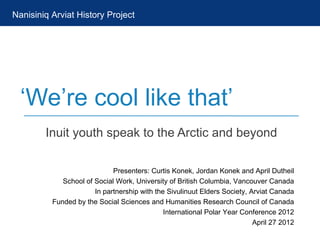 Nanisiniq Arviat History Project




  ‘We’re cool like that’
        Inuit youth speak to the Arctic and beyond

                             Presenters: Curtis Konek, Jordan Konek and April Dutheil
             School of Social Work, University of British Columbia, Vancouver Canada
                       In partnership with the Sivulinuut Elders Society, Arviat Canada
          Funded by the Social Sciences and Humanities Research Council of Canada
                                              International Polar Year Conference 2012
                                                                           April 27 2012
 