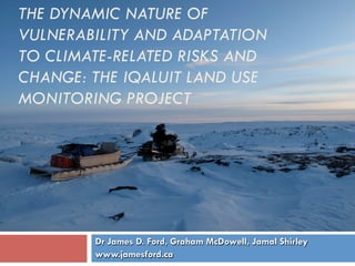 THE DYNAMIC NATURE OF
VULNERABILITY AND ADAPTATION
TO CLIMATE-RELATED RISKS AND
CHANGE: THE IQALUIT LAND USE
MONITORING PROJECT




        Dr James D. Ford, Graham McDowell, Jamal Shirley
        www.jamesford.ca
 