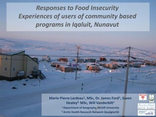 Responses to Food Insecurity
Experiences of users of community based
      programs in Iqaluit, Nunavut




          Marie-Pierre Lardeau1, MSc, Dr. James Ford1, Gwen
                    Healey2, MSc, Will Vanderbilt1
                 1 Department of Geography, McGill University
                 2 Arctic Health Research Network Qaujigiartiit
 