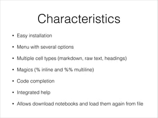 Characteristics
•

Easy installation

•

Menu with several options

•

Multiple cell types (markdown, raw text, headings)

•

Magics (% inline and %% multiline)

•

Code completion

•

Integrated help

•

Allows download notebooks and load them again from ﬁle

 