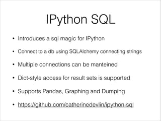 IPython SQL
•

Introduces a sql magic for IPython

•

Connect to a db using SQLAlchemy connecting strings

•

Multiple connections can be manteined

•

Dict-style access for result sets is supported

•

Supports Pandas, Graphing and Dumping

•

https://github.com/catherinedevlin/ipython-sql

 