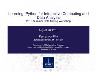 Learning IPython for Interactive Computing and
Data Analysis
2015 Summer Data Mining Workshop
August 20, 2015
Kyunghoon Kim
kyunghoon@unist.ac.kr
Department of Mathematical Sciences
Ulsan National Institute of Science and Technology
Republic of Korea
 