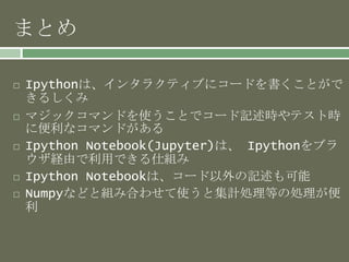 まとめ
 Ipythonは、インタラクティブにコードを書くことがで
きるしくみ
 マジックコマンドを使うことでコード記述時やテスト時
に便利なコマンドがある
 Ipython Notebook(Jupyter)は、 Ipythonをブラ
ウザ経由で利用できる仕組み
 Ipython Notebookは、コード以外の記述も可能
 Numpyなどと組み合わせて使うと集計処理等の処理が便
利
 