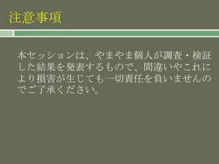 注意事項
本セッションは、やまやま個人が調査・検証
した結果を発表するもので、間違いやこれに
より損害が生じても一切責任を負いませんの
でご了承ください。
 