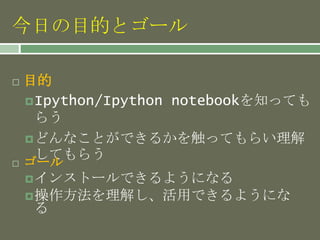今日の目的とゴール
 目的
Ipython/Ipython notebookを知っても
らう
どんなことができるかを触ってもらい理解
してもらう
 ゴール
インストールできるようになる
操作方法を理解し、活用できるようにな
る
 