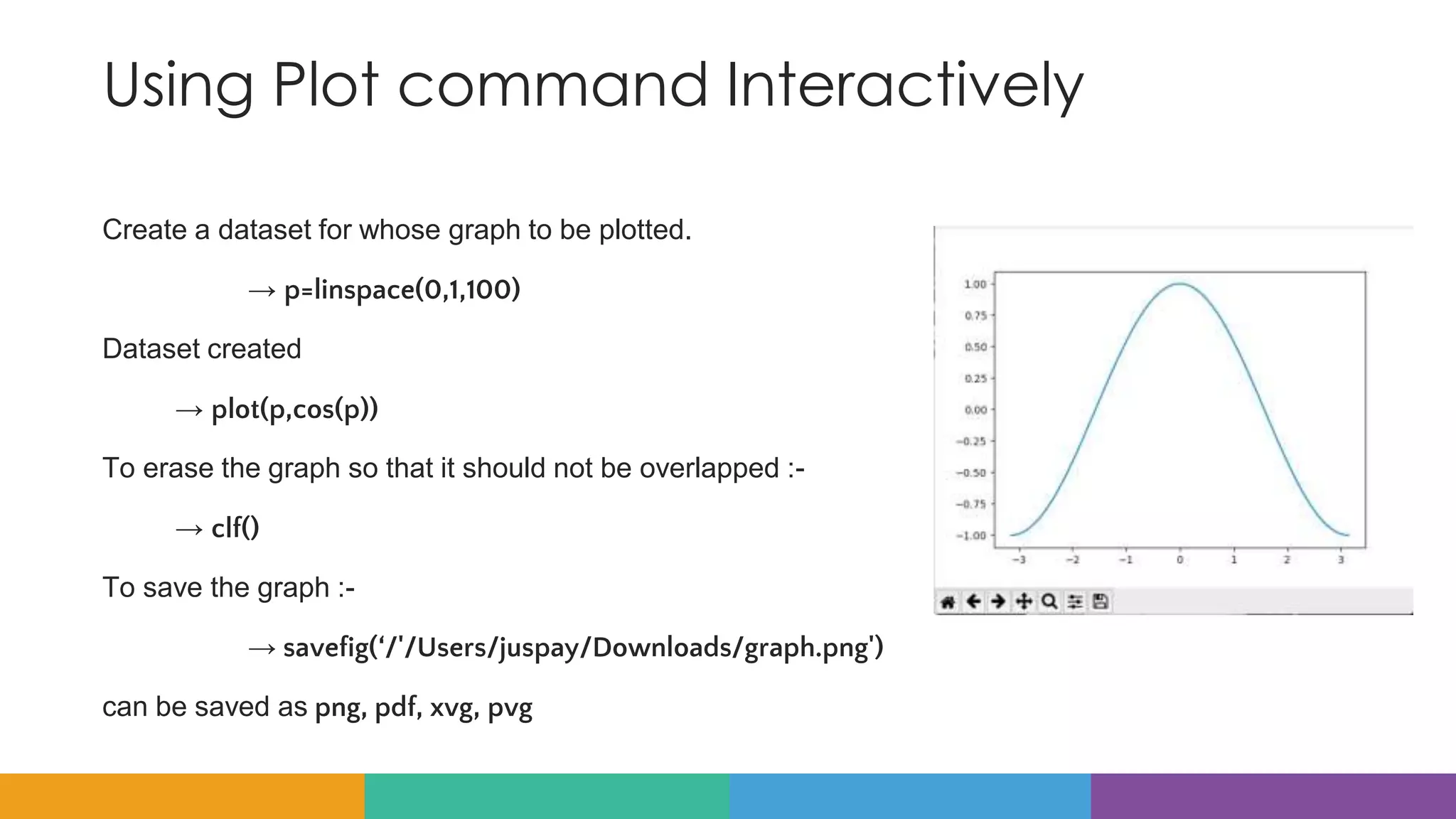 Using Plot command Interactively
Create a dataset for whose graph to be plotted.
→ p=linspace(0,1,100)
Dataset created
→ plot(p,cos(p))
To erase the graph so that it should not be overlapped :-
→ clf()
To save the graph :-
→ savefig(‘/'/Users/juspay/Downloads/graph.png')
can be saved as png, pdf, xvg, pvg
 