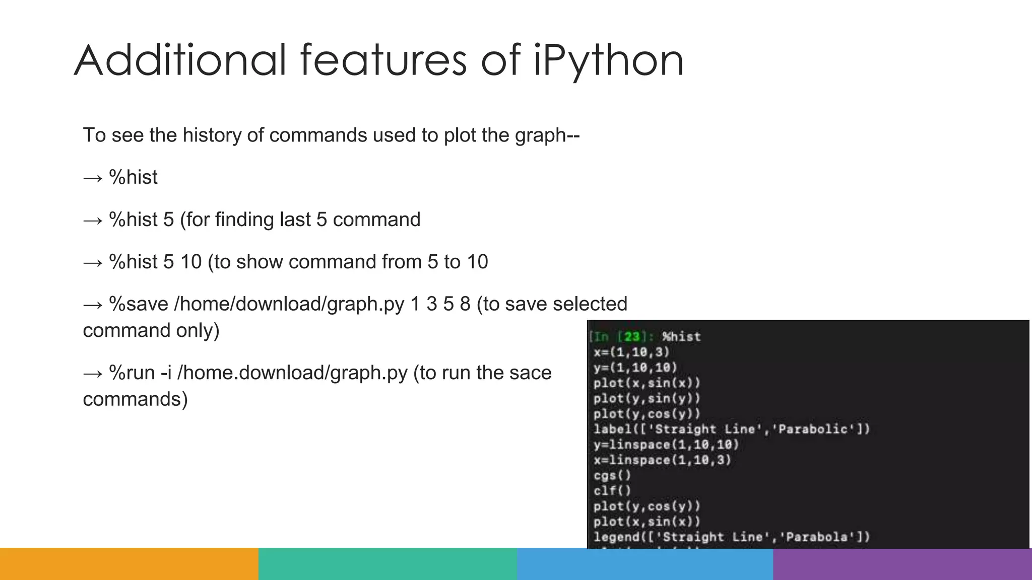 Additional features of iPython
To see the history of commands used to plot the graph--
→ %hist
→ %hist 5 (for finding last 5 command
→ %hist 5 10 (to show command from 5 to 10
→ %save /home/download/graph.py 1 3 5 8 (to save selected
command only)
→ %run -i /home.download/graph.py (to run the sace
commands)
 