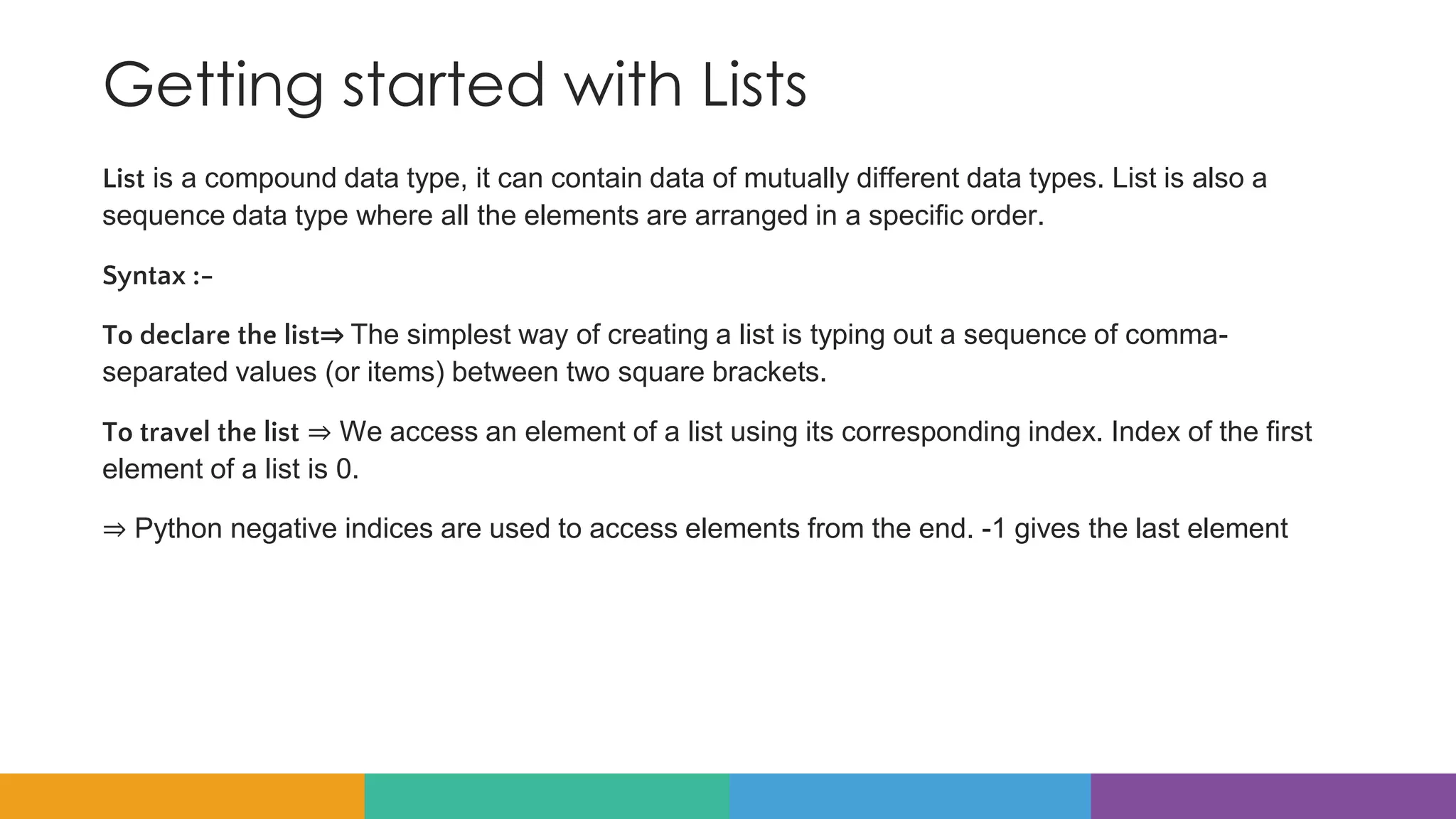 Getting started with Lists
List is a compound data type, it can contain data of mutually different data types. List is also a
sequence data type where all the elements are arranged in a specific order.
Syntax :-
To declare the list⇒ The simplest way of creating a list is typing out a sequence of comma-
separated values (or items) between two square brackets.
To travel the list ⇒ We access an element of a list using its corresponding index. Index of the first
element of a list is 0.
⇒ Python negative indices are used to access elements from the end. -1 gives the last element
 