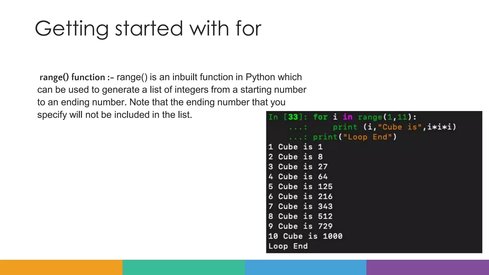 Getting started with for
range() function :- range() is an inbuilt function in Python which
can be used to generate a list of integers from a starting number
to an ending number. Note that the ending number that you
specify will not be included in the list.
 