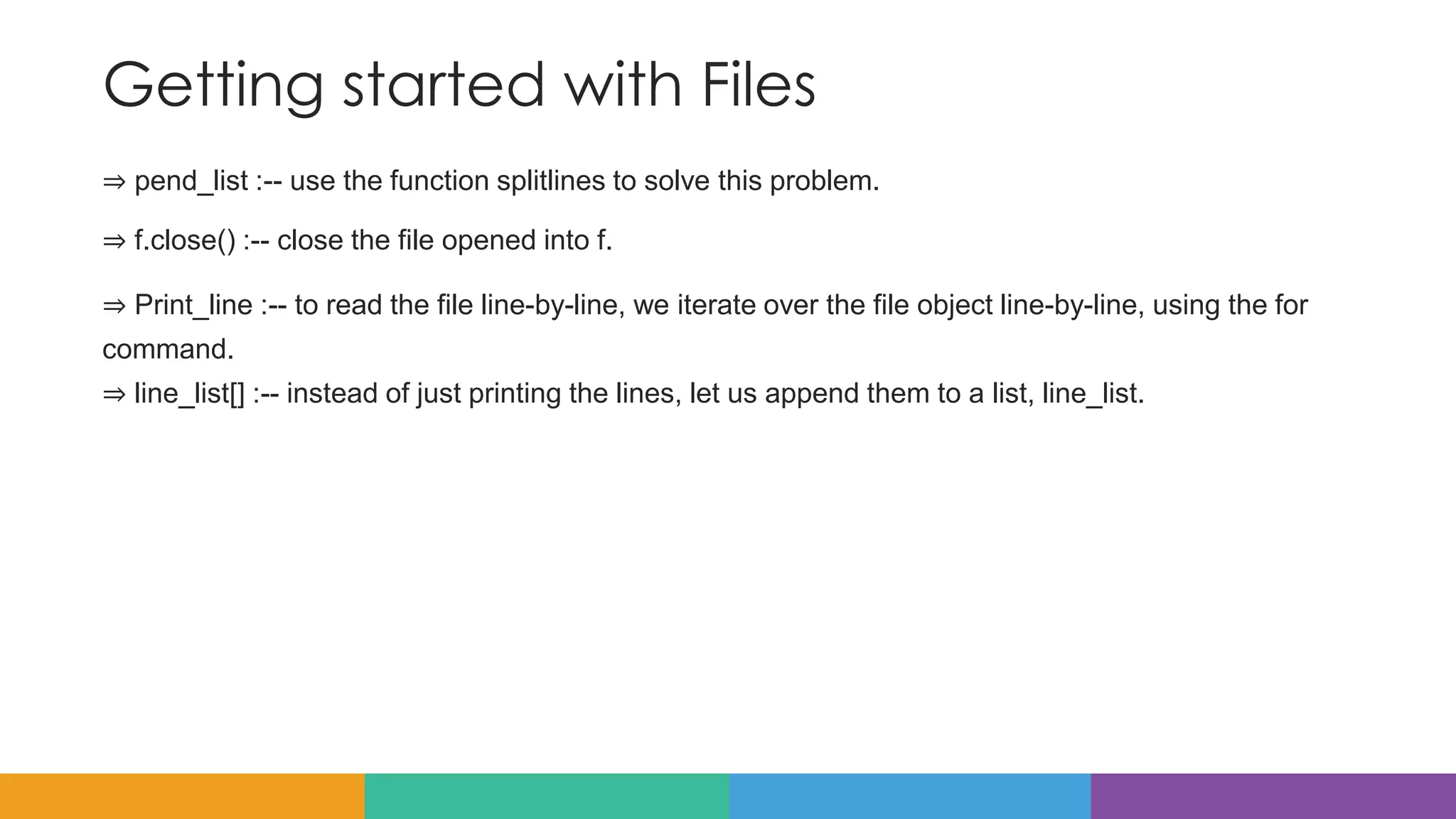Getting started with Files
⇒ pend_list :-- use the function splitlines to solve this problem.
⇒ f.close() :-- close the file opened into f.
⇒ Print_line :-- to read the file line-by-line, we iterate over the file object line-by-line, using the for
command.
⇒ line_list[] :-- instead of just printing the lines, let us append them to a list, line_list.
 