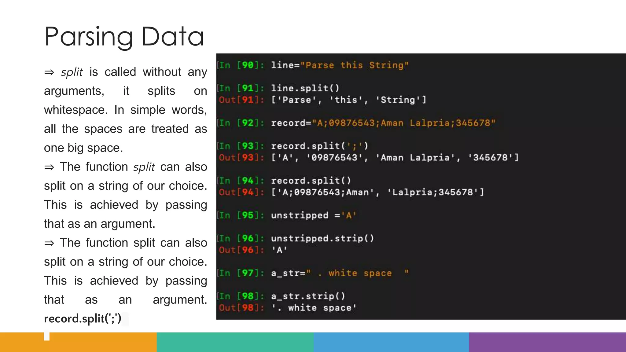 Parsing Data
⇒ split is called without any
arguments, it splits on
whitespace. In simple words,
all the spaces are treated as
one big space.
⇒ The function split can also
split on a string of our choice.
This is achieved by passing
that as an argument.
⇒ The function split can also
split on a string of our choice.
This is achieved by passing
that as an argument.
record.split(';')
 