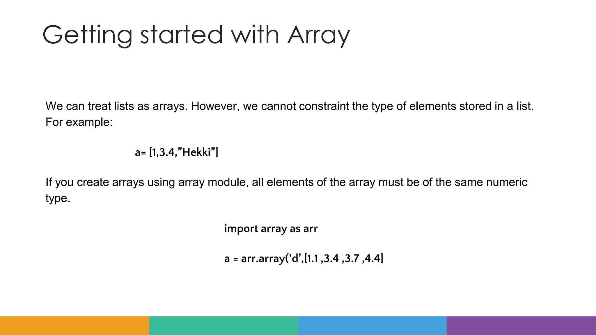 Getting started with Array
We can treat lists as arrays. However, we cannot constraint the type of elements stored in a list.
For example:
a= [1,3.4,”Hekki”]
If you create arrays using array module, all elements of the array must be of the same numeric
type.
import array as arr
a = arr.array(‘d’,[1.1 ,3.4 ,3.7 ,4.4]
 